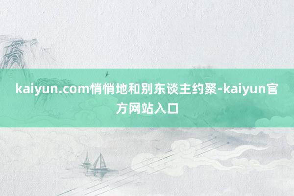 kaiyun.com悄悄地和别东谈主约聚-kaiyun官方网站入口