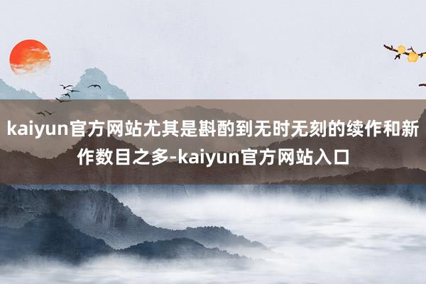 kaiyun官方网站尤其是斟酌到无时无刻的续作和新作数目之多-kaiyun官方网站入口